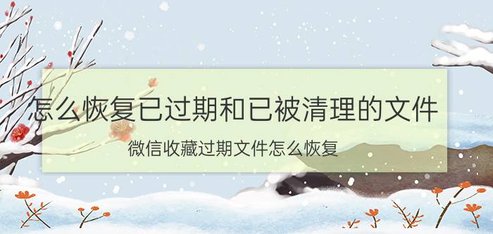 怎么恢复已过期和已被清理的文件 微信收藏过期文件怎么恢复？